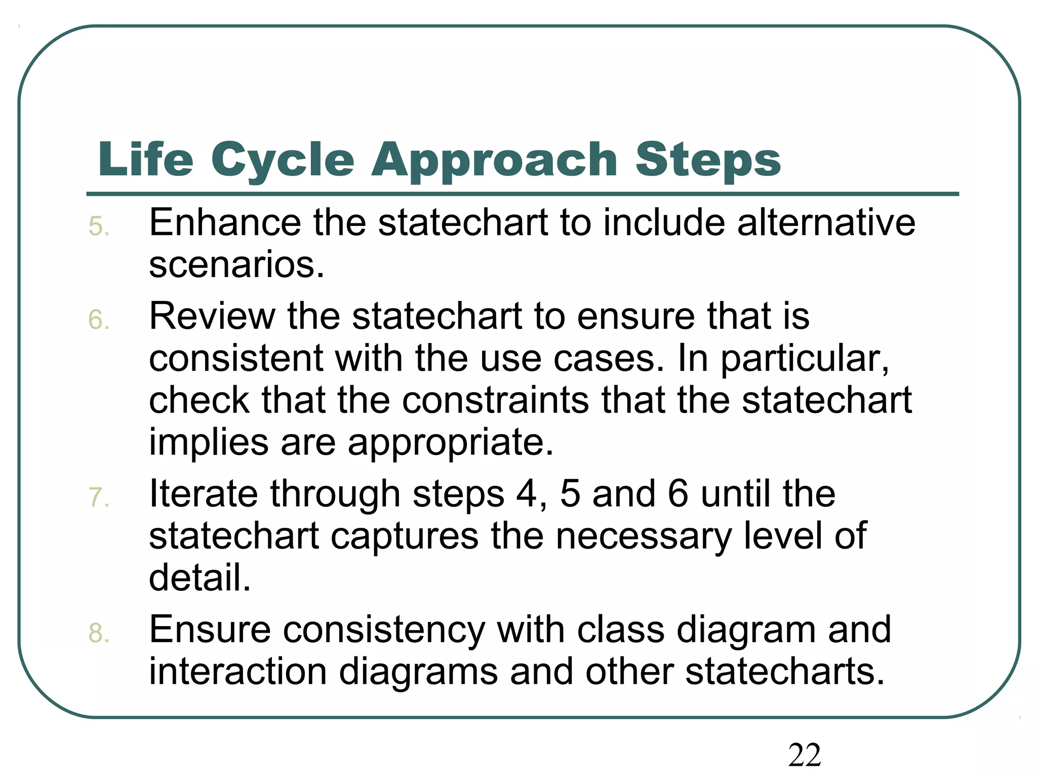 Life Cycle Approach Steps 
5. Enhance the statechart to include alternative 
22 
scenarios. 
6. Review the statechart to ensure that is 
consistent with the use cases. In particular, 
check that the constraints that the statechart 
implies are appropriate. 
7. Iterate through steps 4, 5 and 6 until the 
statechart captures the necessary level of 
detail. 
8. Ensure consistency with class diagram and 
interaction diagrams and other statecharts. 
 