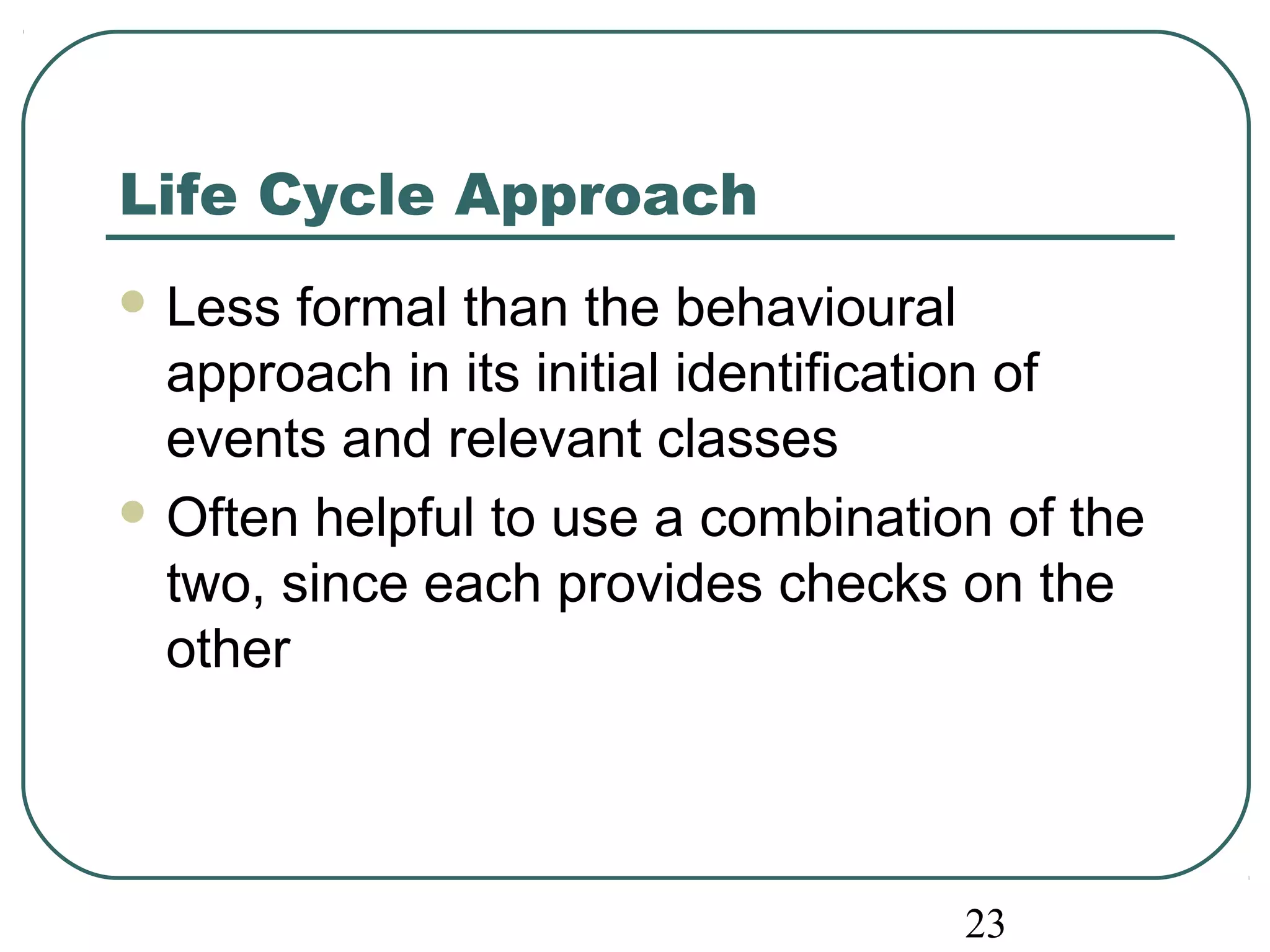 23 
Life Cycle Approach 
Less formal than the behavioural 
approach in its initial identification of 
events and relevant classes 
Often helpful to use a combination of the 
two, since each provides checks on the 
other 
 