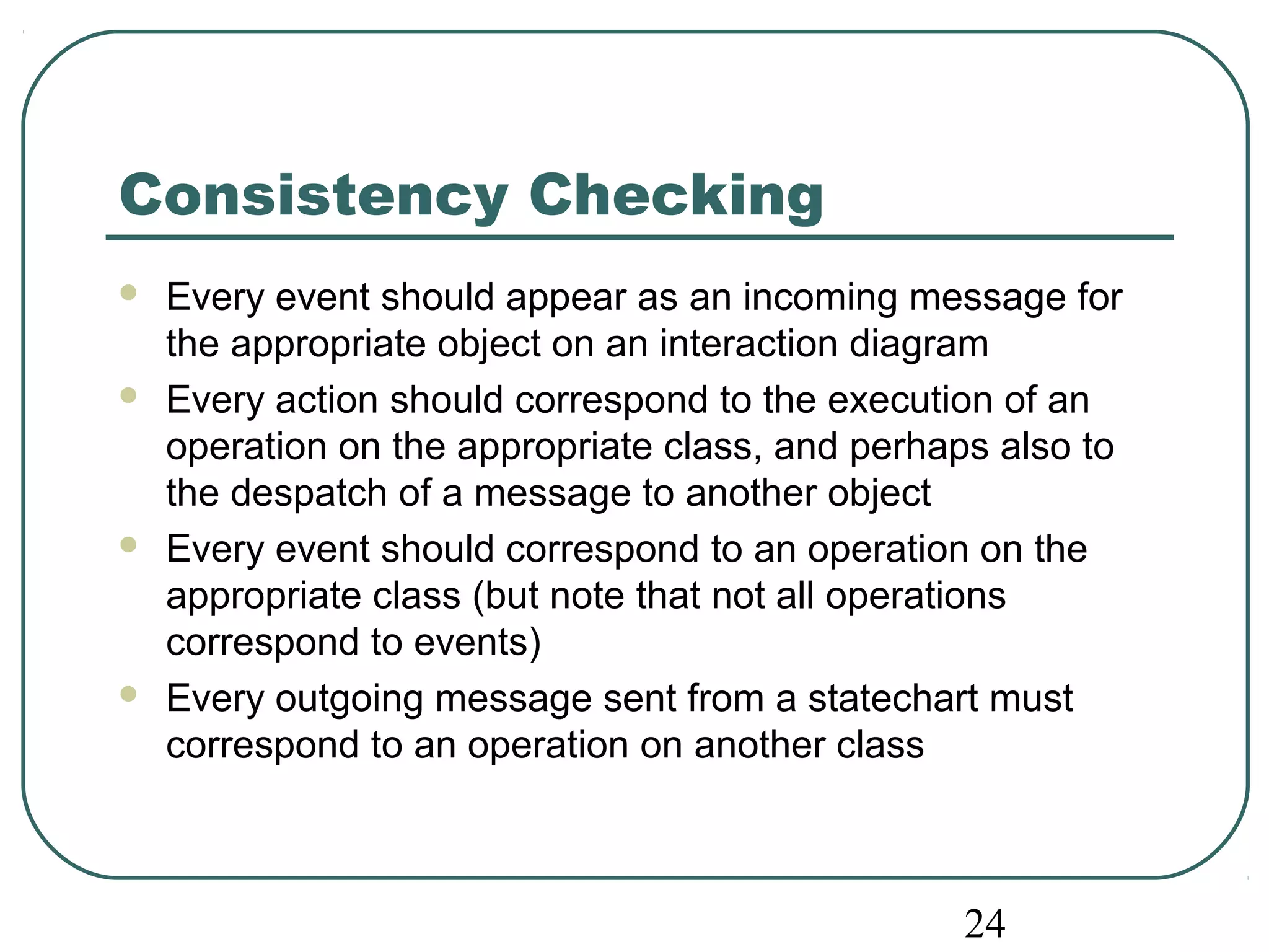 24 
Consistency Checking 
 Every event should appear as an incoming message for 
the appropriate object on an interaction diagram 
 Every action should correspond to the execution of an 
operation on the appropriate class, and perhaps also to 
the despatch of a message to another object 
 Every event should correspond to an operation on the 
appropriate class (but note that not all operations 
correspond to events) 
 Every outgoing message sent from a statechart must 
correspond to an operation on another class 
 