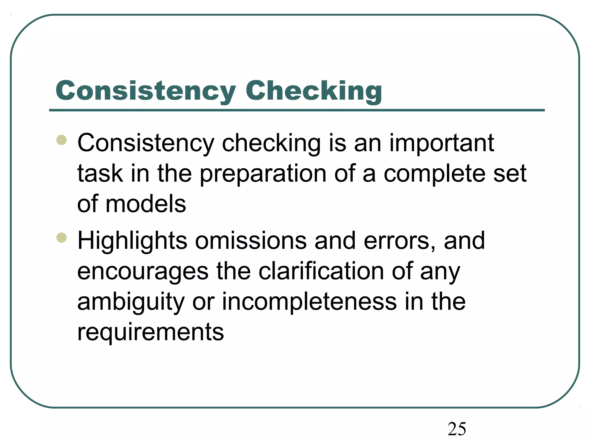25 
Consistency Checking 
Consistency checking is an important 
task in the preparation of a complete set 
of models 
Highlights omissions and errors, and 
encourages the clarification of any 
ambiguity or incompleteness in the 
requirements 
 