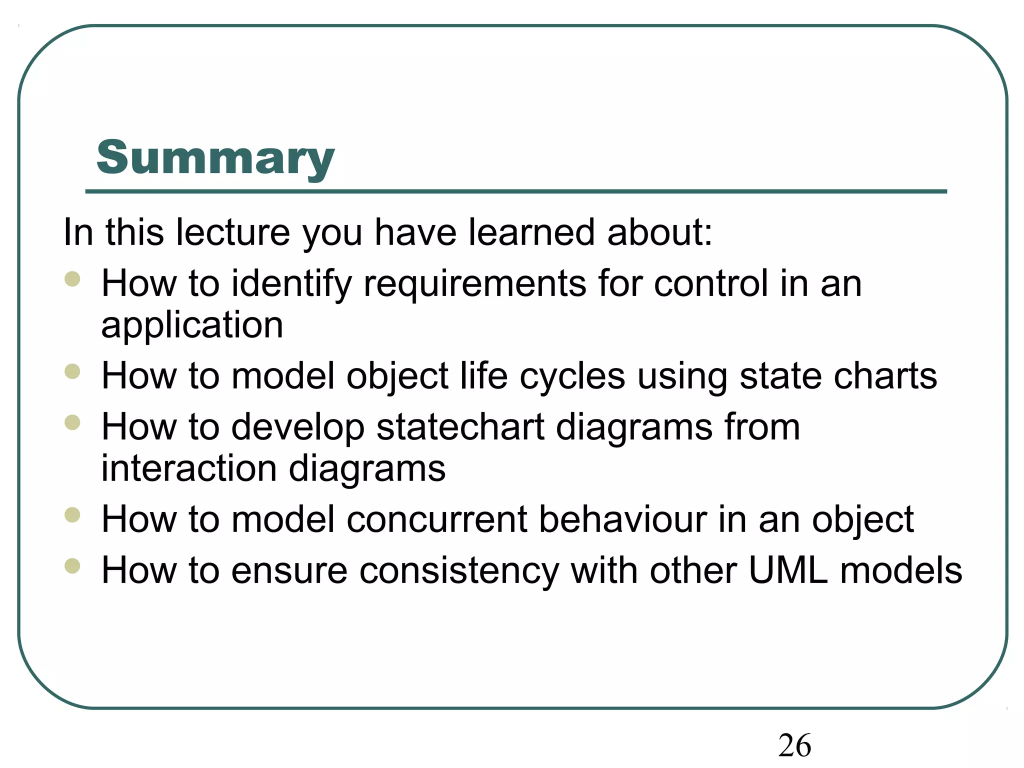 Summary 
In this lecture you have learned about: 
 How to identify requirements for control in an 
application 
 How to model object life cycles using state charts 
 How to develop statechart diagrams from 
interaction diagrams 
 How to model concurrent behaviour in an object 
 How to ensure consistency with other UML models 
26 
