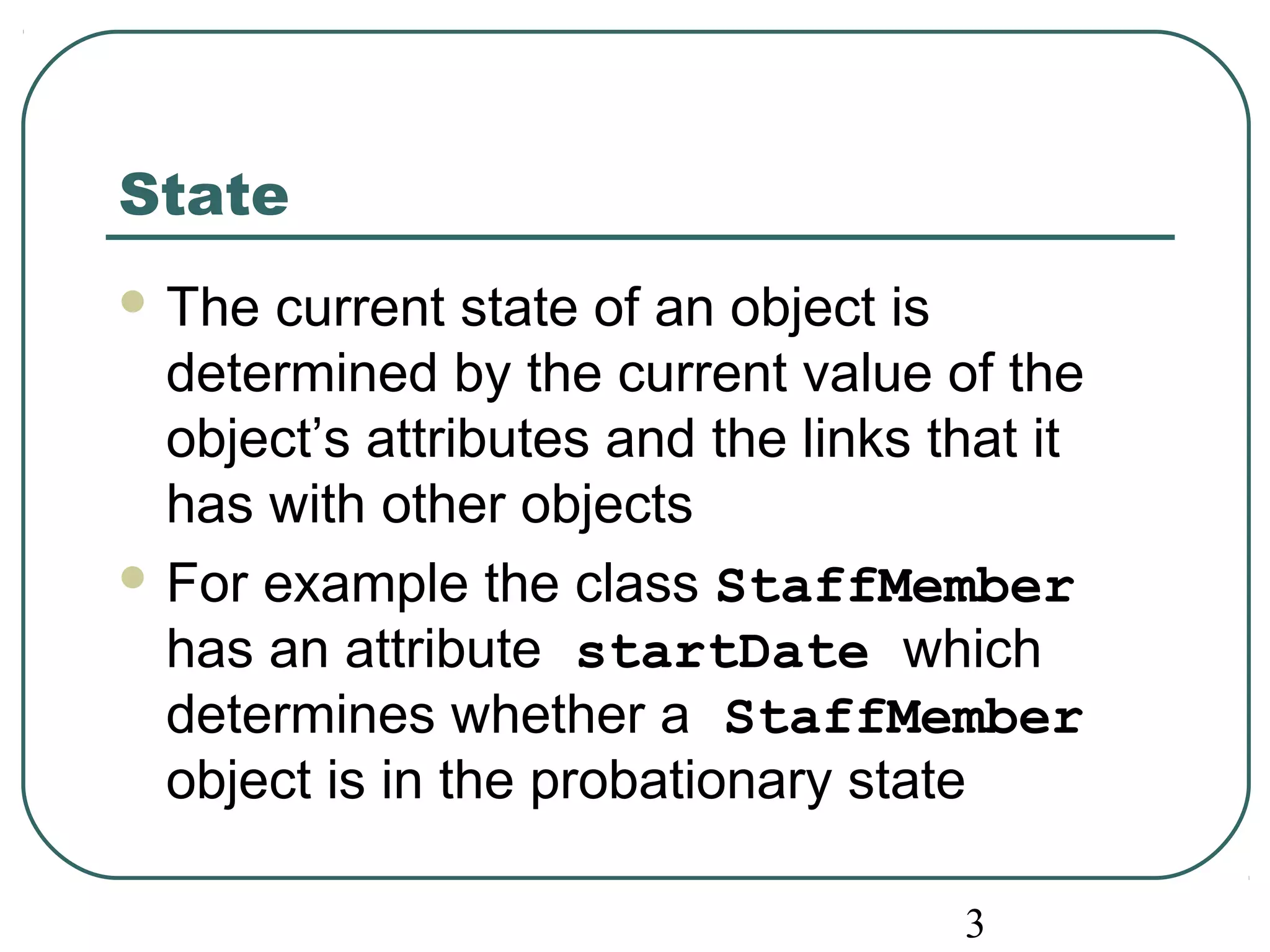 3 
State 
The current state of an object is 
determined by the current value of the 
object’s attributes and the links that it 
has with other objects 
For example the class StaffMember 
has an attribute startDate which 
determines whether a StaffMember 
object is in the probationary state 
 