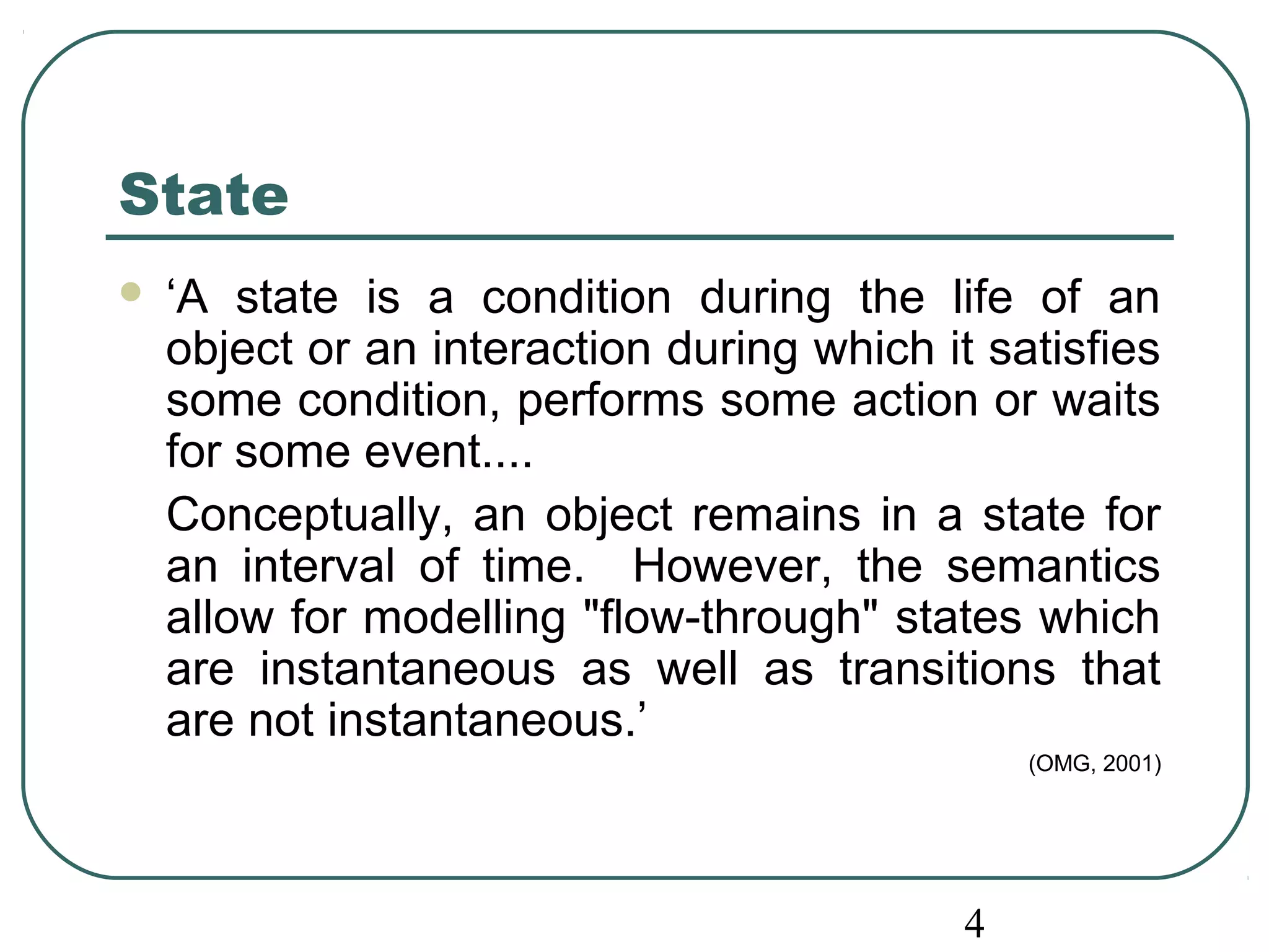 State 
 ‘A state is a condition during the life of an 
object or an interaction during which it satisfies 
some condition, performs some action or waits 
for some event.... 
Conceptually, an object remains in a state for 
an interval of time. However, the semantics 
allow for modelling "flow-through" states which 
are instantaneous as well as transitions that 
are not instantaneous.’ 
4 
(OMG, 2001) 
 