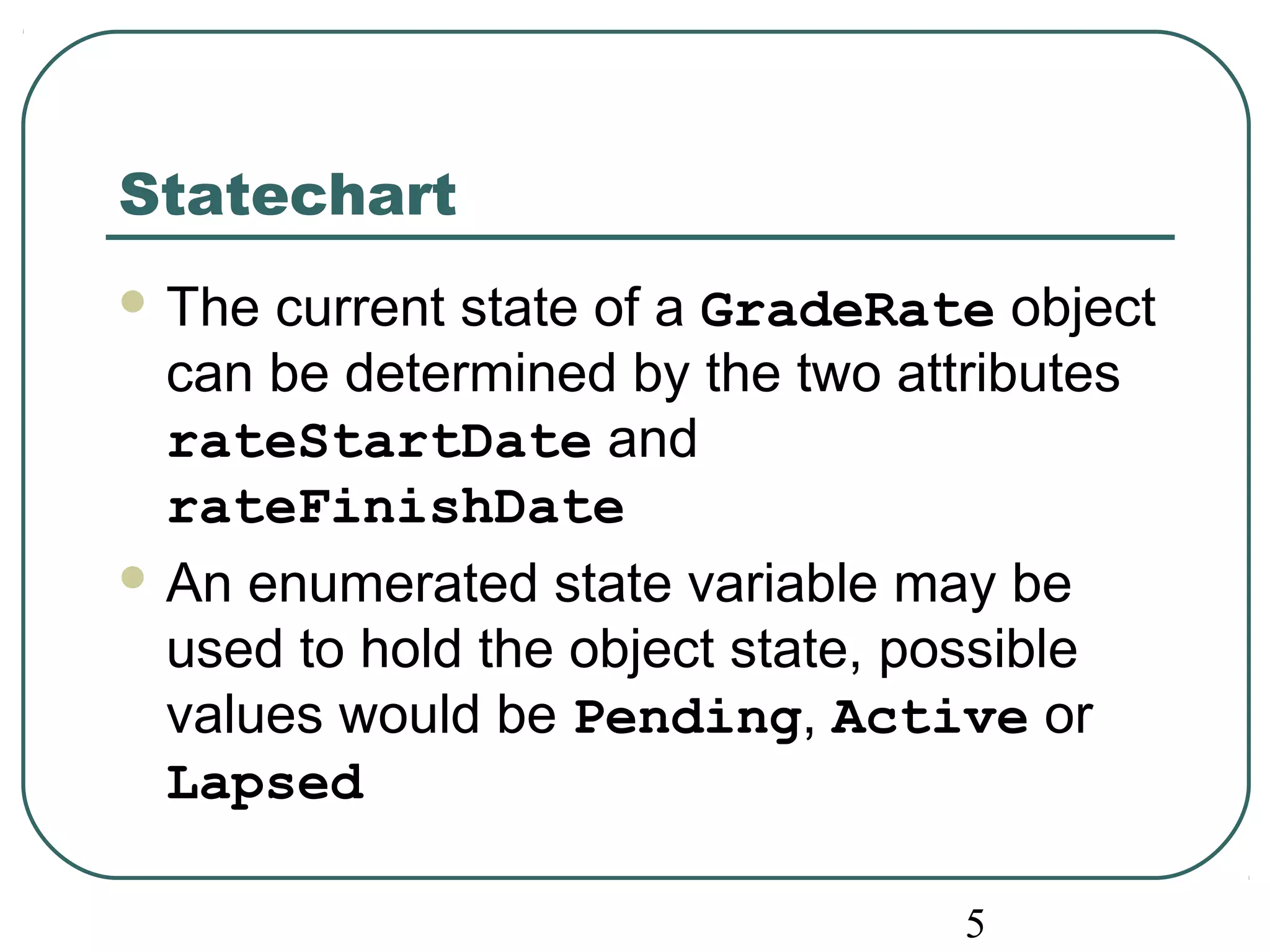 5 
Statechart 
The current state of a GradeRate object 
can be determined by the two attributes 
rateStartDate and 
rateFinishDate 
An enumerated state variable may be 
used to hold the object state, possible 
values would be Pending, Active or 
Lapsed 
 