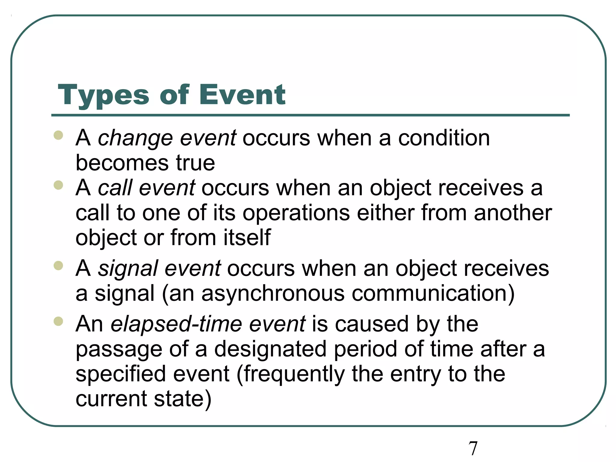 Types of Event 
 A change event occurs when a condition 
becomes true 
 A call event occurs when an object receives a 
call to one of its operations either from another 
object or from itself 
 A signal event occurs when an object receives 
a signal (an asynchronous communication) 
 An elapsed-time event is caused by the 
passage of a designated period of time after a 
specified event (frequently the entry to the 
current state) 
7 
 