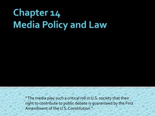 Chapter 14Media Policy and Law “ The media play such a critical roll in U.S. society that their right to contribute to public debate is guaranteed by the First Amendment of the U.S. Constitution.”   