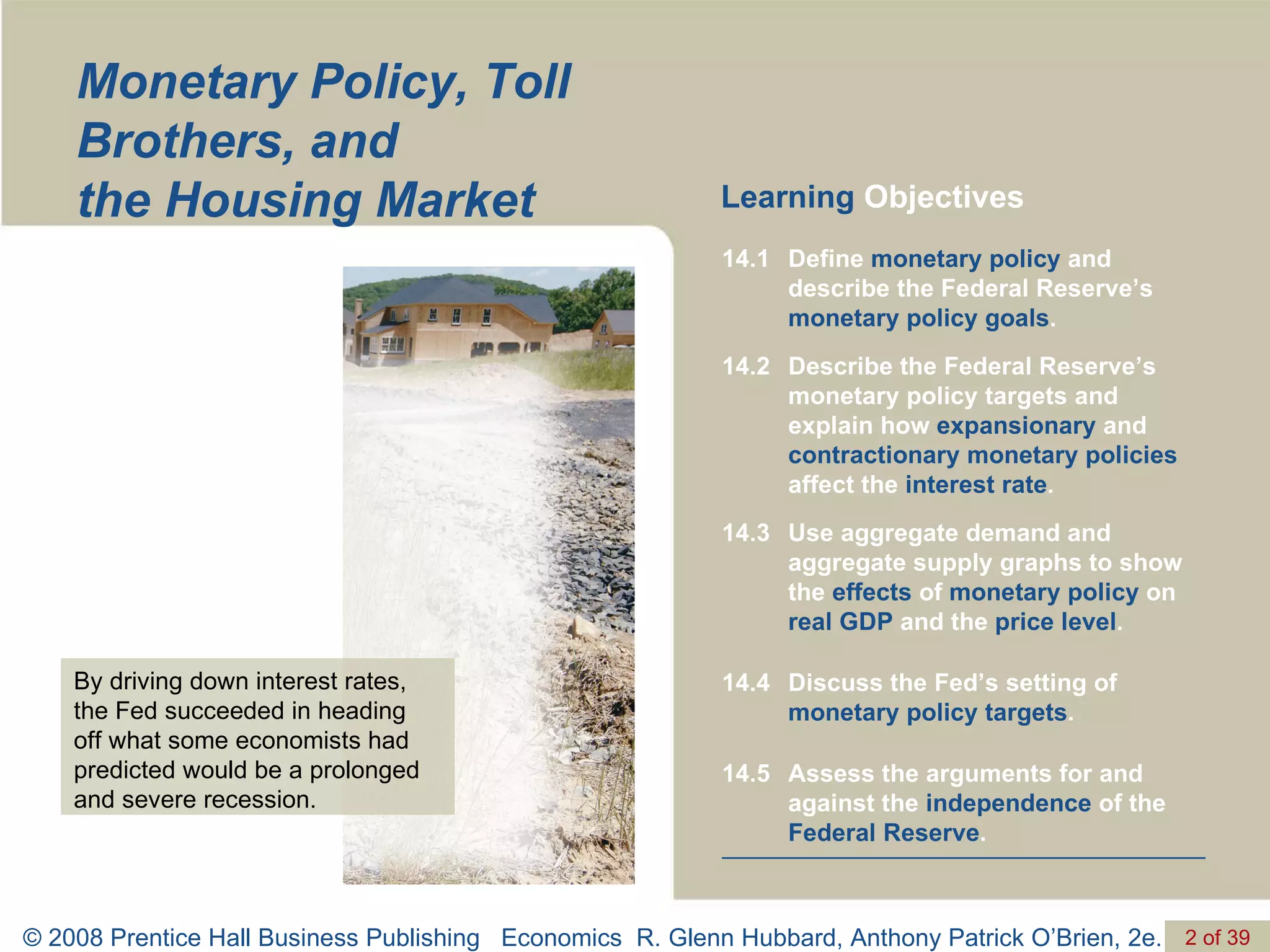Monetary Policy, Toll Brothers, and  the Housing Market Learning  Objectives By driving down interest rates, the Fed succeeded in heading  off what some economists had predicted would be a prolonged and severe recession. Assess the arguments for and against the  independence  of the  Federal Reserve . 14.5 Discuss the Fed’s setting of  monetary policy targets . 14.4 Use aggregate demand and aggregate supply graphs to show the  effects  of  monetary policy  on  real GDP  and the  price level . 14.3 Describe the Federal Reserve’s monetary policy targets and explain how  expansionary  and  contractionary monetary policies  affect the  interest rate . 14.2 Define  monetary policy  and describe the Federal Reserve’s  monetary policy goals . 14.1 
