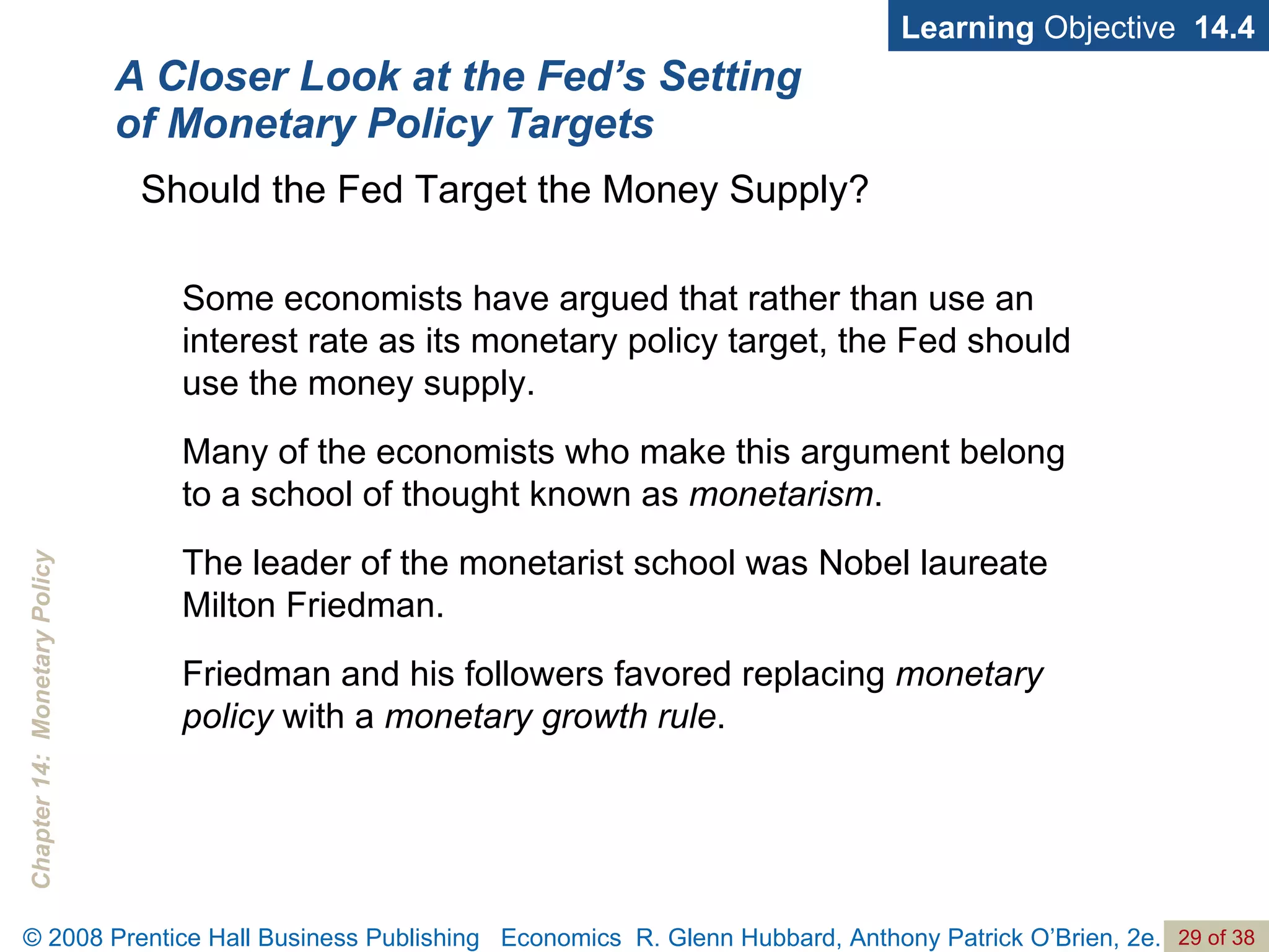 A Closer Look at the Fed’s Setting of Monetary Policy Targets Learning  Objective  14.4 Some economists have argued that rather than use an interest rate as its monetary policy target, the Fed should use the money supply. Many of the economists who make this argument belong to a school of thought known as  monetarism . The leader of the monetarist school was Nobel laureate Milton Friedman. Friedman and his followers favored replacing  monetary policy  with a  monetary growth rule . Should the Fed Target the Money Supply? 