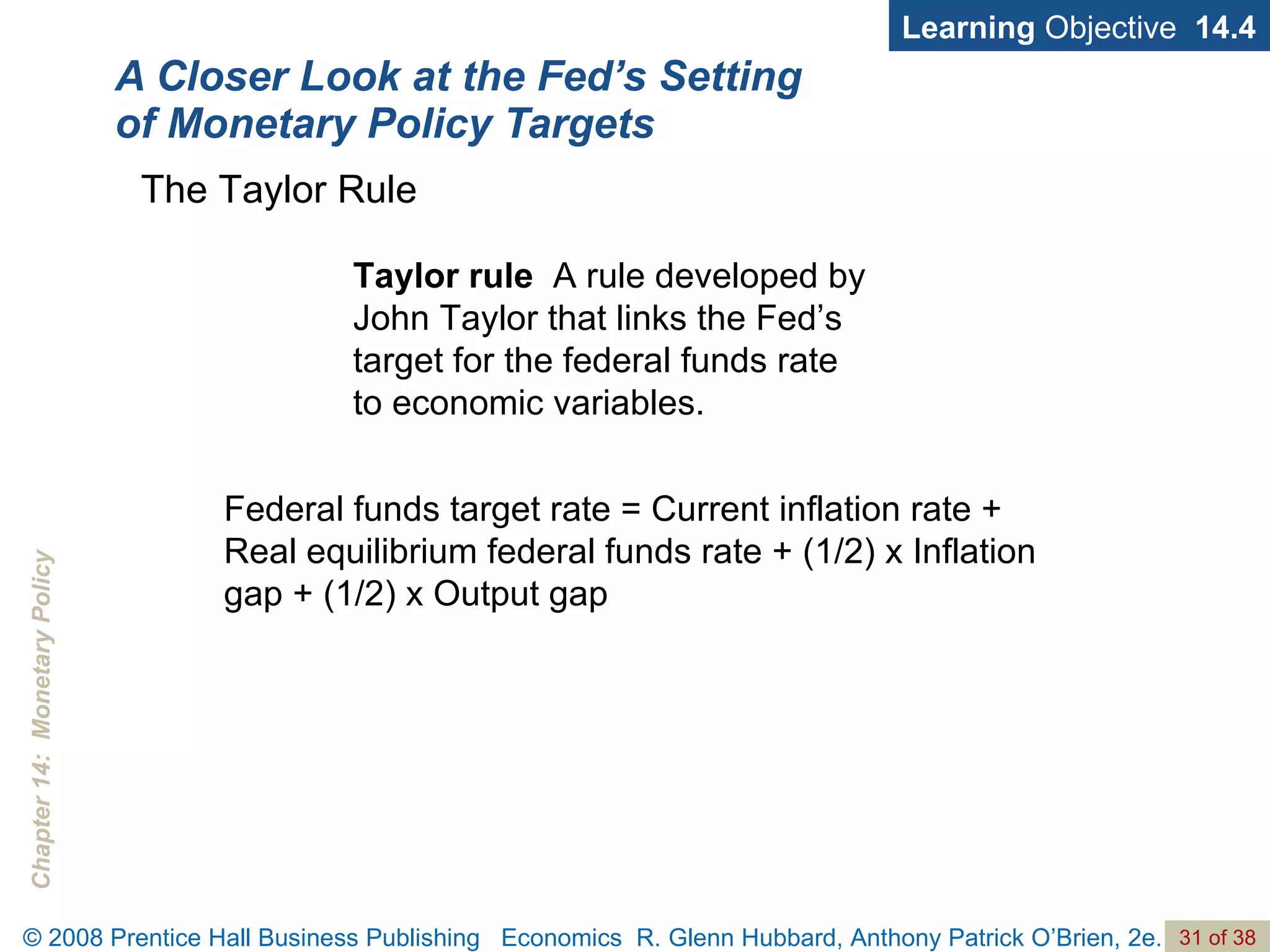 A Closer Look at the Fed’s Setting of Monetary Policy Targets Learning  Objective  14.4 Taylor rule   A rule developed by John Taylor that links the Fed’s target for the federal funds rate  to economic variables. The Taylor Rule Federal funds target rate = Current inflation rate + Real equilibrium federal funds rate + (1/2) x Inflation gap + (1/2) x Output gap 