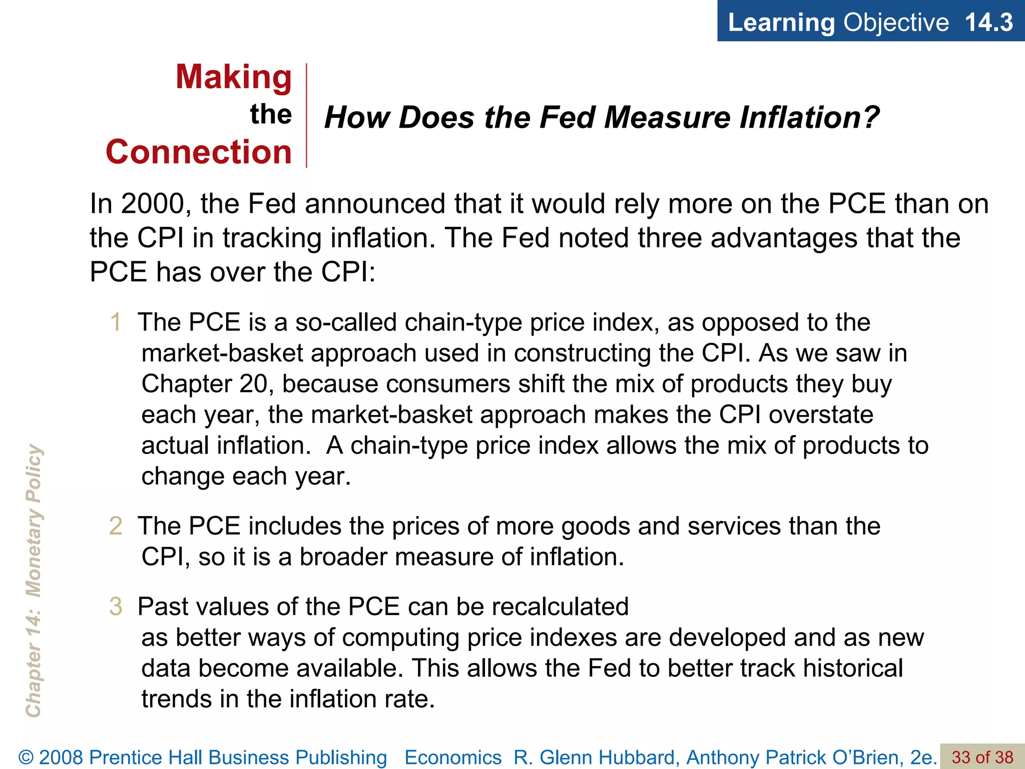 How Does the Fed Measure Inflation? Learning  Objective  14.3 1   The PCE is a so-called chain-type price index, as opposed to the market-basket approach used in constructing the CPI. As we saw in Chapter 20, because consumers shift the mix of products they buy each year, the market-basket approach makes the CPI overstate actual inflation.  A chain-type price index allows the mix of products to change each year. 2  The PCE includes the prices of more goods and services than the CPI, so it is a broader measure of inflation. 3   Past values of the PCE can be recalculated  as better ways of computing price indexes are developed and as new data become available. This allows the Fed to better track historical trends in the inflation rate. In 2000, the Fed announced that it would rely more on the PCE than on the CPI in tracking inflation. The Fed noted three advantages that the PCE has over the CPI: Making the Connection 