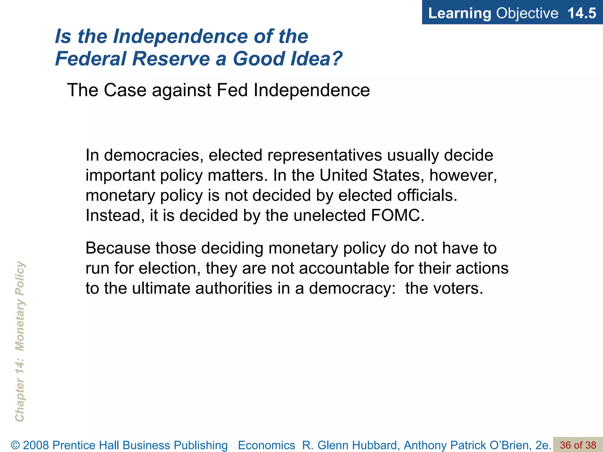 Is the Independence of the Federal Reserve a Good Idea? Learning  Objective  14.5 In democracies, elected representatives usually decide important policy matters. In the United States, however, monetary policy is not decided by elected officials.  Instead, it is decided by the unelected FOMC. Because those deciding monetary policy do not have to run for election, they are not accountable for their actions to the ultimate authorities in a democracy:  the voters.  The Case against Fed Independence 