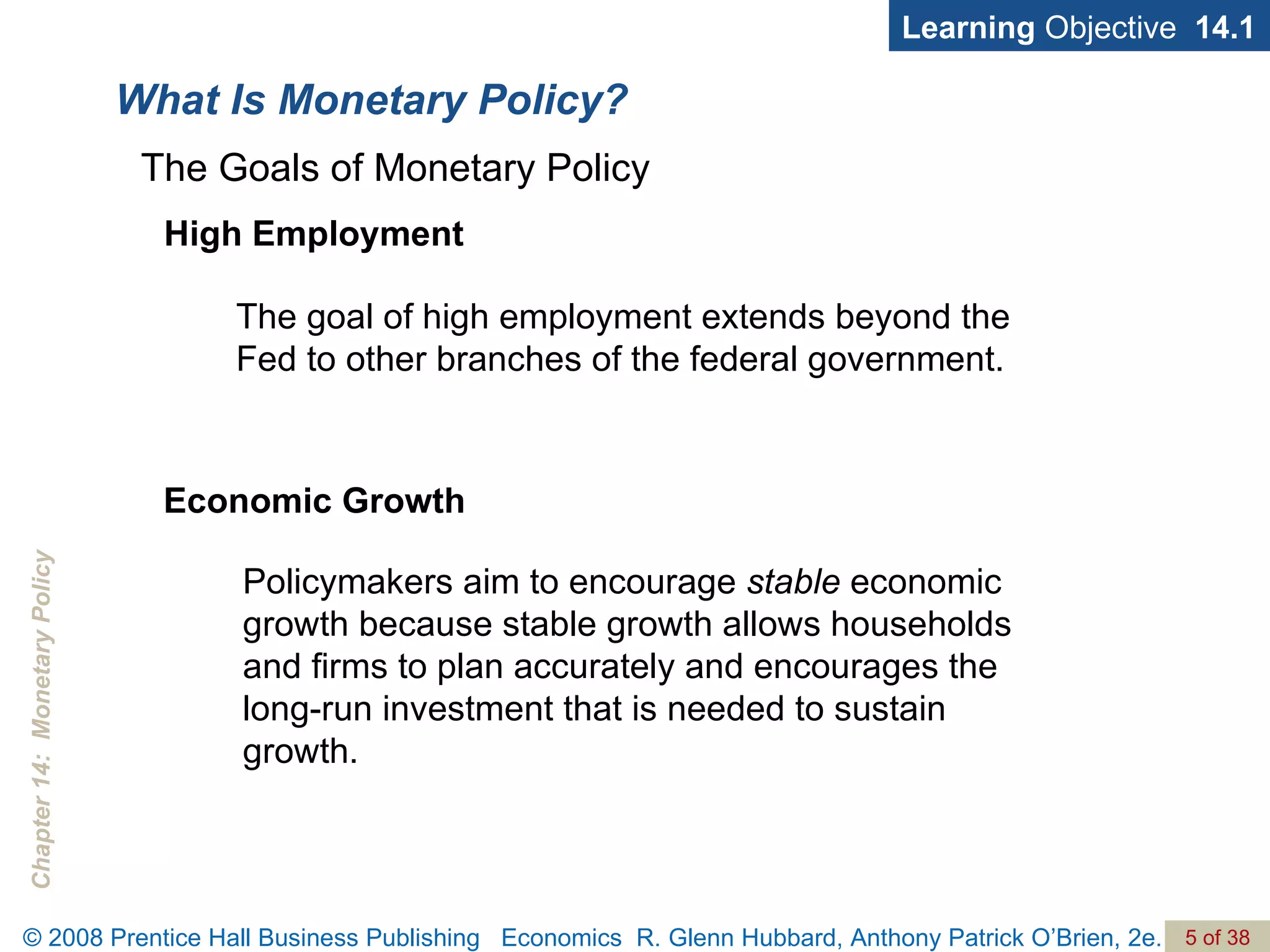 What Is Monetary Policy? Learning  Objective  14.1 High Employment The goal of high employment extends beyond the Fed to other branches of the federal government. The Goals of Monetary Policy Economic Growth Policymakers aim to encourage  stable  economic growth because stable growth allows households and firms to plan accurately and encourages the long-run investment that is needed to sustain growth. 