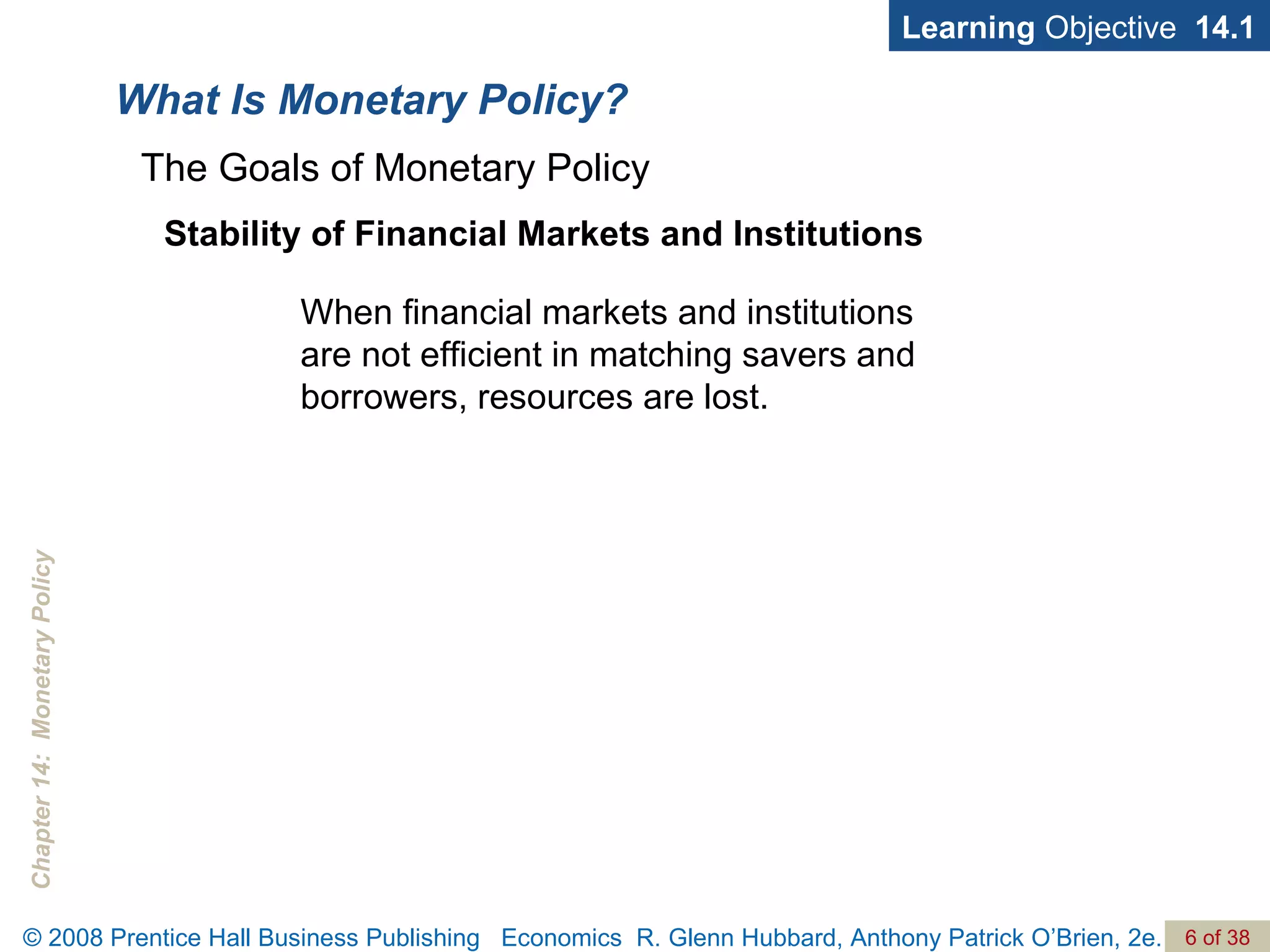 What Is Monetary Policy? Learning  Objective  14.1 Stability of Financial Markets and Institutions When financial markets and institutions are not efficient in matching savers and borrowers, resources are lost. The Goals of Monetary Policy 