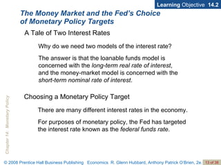 The Money Market and the Fed’s Choice of Monetary Policy Targets Learning  Objective  14.2 A Tale of Two Interest Rates Why do we need two models of the interest rate? The answer is that the loanable funds model is concerned with the  long-term real rate of interest , and the money-market model is concerned with the  short-term nominal rate of interest .  Choosing a Monetary Policy Target There are many different interest rates in the economy.  For purposes of monetary policy, the Fed has targeted the interest rate known as the  federal funds rate .  