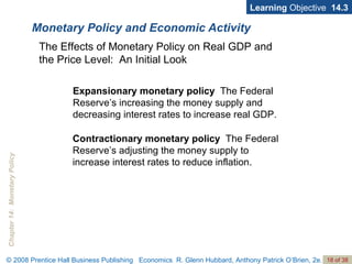 Monetary Policy and Economic Activity Learning  Objective  14.3 Expansionary monetary policy  The Federal Reserve’s increasing the money supply and decreasing interest rates to increase real GDP. The Effects of Monetary Policy on Real GDP and the Price Level:  An Initial Look Contractionary monetary policy  The Federal Reserve’s adjusting the money supply to increase interest rates to reduce inflation. 