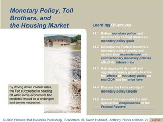 Monetary Policy, Toll Brothers, and  the Housing Market Learning  Objectives By driving down interest rates, the Fed succeeded in heading  off what some economists had predicted would be a prolonged and severe recession. Assess the arguments for and against the  independence  of the  Federal Reserve . 14.5 Discuss the Fed’s setting of  monetary policy targets . 14.4 Use aggregate demand and aggregate supply graphs to show the  effects  of  monetary policy  on  real GDP  and the  price level . 14.3 Describe the Federal Reserve’s monetary policy targets and explain how  expansionary  and  contractionary monetary policies  affect the  interest rate . 14.2 Define  monetary policy  and describe the Federal Reserve’s  monetary policy goals . 14.1 