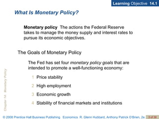 What Is Monetary Policy? Learning  Objective  14.1 Monetary policy   The actions the Federal Reserve takes to manage the money supply and interest rates to pursue its economic objectives. 1   Price stability 2   High employment 3   Economic growth 4   Stability of financial markets and institutions The Goals of Monetary Policy The Fed has set four  monetary policy goals  that are intended to promote a well-functioning economy: 
