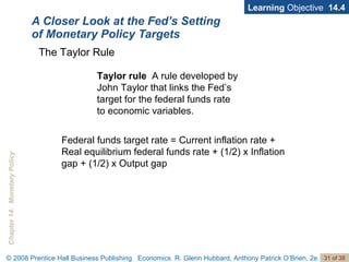 A Closer Look at the Fed’s Setting of Monetary Policy Targets Learning  Objective  14.4 Taylor rule   A rule developed by John Taylor that links the Fed’s target for the federal funds rate  to economic variables. The Taylor Rule Federal funds target rate = Current inflation rate + Real equilibrium federal funds rate + (1/2) x Inflation gap + (1/2) x Output gap 