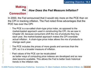 How Does the Fed Measure Inflation? Learning  Objective  14.3 1   The PCE is a so-called chain-type price index, as opposed to the market-basket approach used in constructing the CPI. As we saw in Chapter 20, because consumers shift the mix of products they buy each year, the market-basket approach makes the CPI overstate actual inflation.  A chain-type price index allows the mix of products to change each year. 2  The PCE includes the prices of more goods and services than the CPI, so it is a broader measure of inflation. 3   Past values of the PCE can be recalculated  as better ways of computing price indexes are developed and as new data become available. This allows the Fed to better track historical trends in the inflation rate. In 2000, the Fed announced that it would rely more on the PCE than on the CPI in tracking inflation. The Fed noted three advantages that the PCE has over the CPI: Making the Connection 