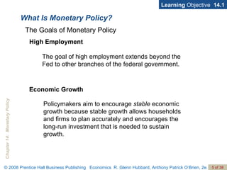 What Is Monetary Policy? Learning  Objective  14.1 High Employment The goal of high employment extends beyond the Fed to other branches of the federal government. The Goals of Monetary Policy Economic Growth Policymakers aim to encourage  stable  economic growth because stable growth allows households and firms to plan accurately and encourages the long-run investment that is needed to sustain growth. 