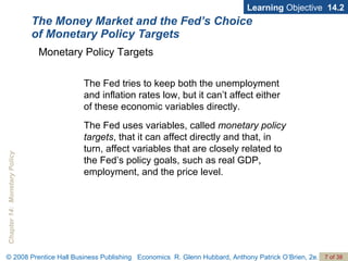 The Money Market and the Fed’s Choice  of Monetary Policy Targets Learning  Objective  14.2 The Fed tries to keep both the unemployment and inflation rates low, but it can’t affect either of these economic variables directly. The Fed uses variables, called  monetary policy targets , that it can affect directly and that, in turn, affect variables that are closely related to the Fed’s policy goals, such as real GDP, employment, and the price level.  Monetary Policy Targets 