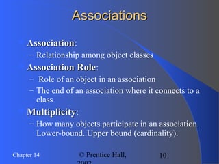 10Chapter 14 © Prentice Hall,
AssociationsAssociations
AssociationAssociation:
– Relationship among object classes
Association RoleAssociation Role:
– Role of an object in an association
– The end of an association where it connects to a
class
MultiplicityMultiplicity:
– How many objects participate in an association.
Lower-bound..Upper bound (cardinality).
 