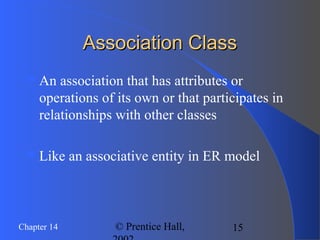 15Chapter 14 © Prentice Hall,
Association ClassAssociation Class
An association that has attributes or
operations of its own or that participates in
relationships with other classes
Like an associative entity in ER model
 