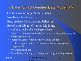2Chapter 14 © Prentice Hall,
What is Object Oriented Data Modeling?What is Object Oriented Data Modeling?
 Centers around objects and classes
 Involves inheritance
 Encapsulates both data and behavior
 Benefits of Object-Oriented Modeling
– Ability to tackle challenging problems
– Improved communication between users, analysts, designer,
and programmers
– Increased consistency in analysis and design
– Explicit representation of commonality among system
components
– System robustness
– Reusability of analysis, design, and programming results
 