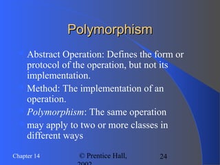 24Chapter 14 © Prentice Hall,
PolymorphismPolymorphism
Abstract Operation: Defines the form or
protocol of the operation, but not its
implementation.
Method: The implementation of an
operation.
Polymorphism: The same operation
may apply to two or more classes in
different ways
 