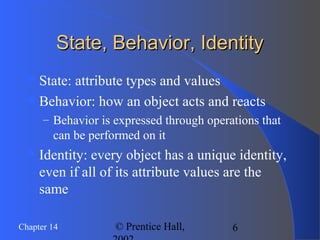 6Chapter 14 © Prentice Hall,
State, Behavior, IdentityState, Behavior, Identity
State: attribute types and values
Behavior: how an object acts and reacts
– Behavior is expressed through operations that
can be performed on it
Identity: every object has a unique identity,
even if all of its attribute values are the
same
 
