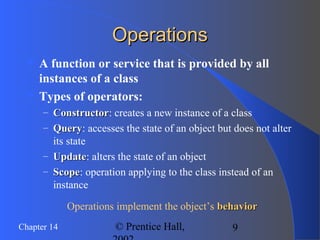 9Chapter 14 © Prentice Hall,
OperationsOperations
 A function or service that is provided by all
instances of a class
 Types of operators:
– ConstructorConstructor: creates a new instance of a class
– QueryQuery: accesses the state of an object but does not alter
its state
– UpdateUpdate: alters the state of an object
– ScopeScope: operation applying to the class instead of an
instance
Operations implement the object’s behaviorbehavior
 