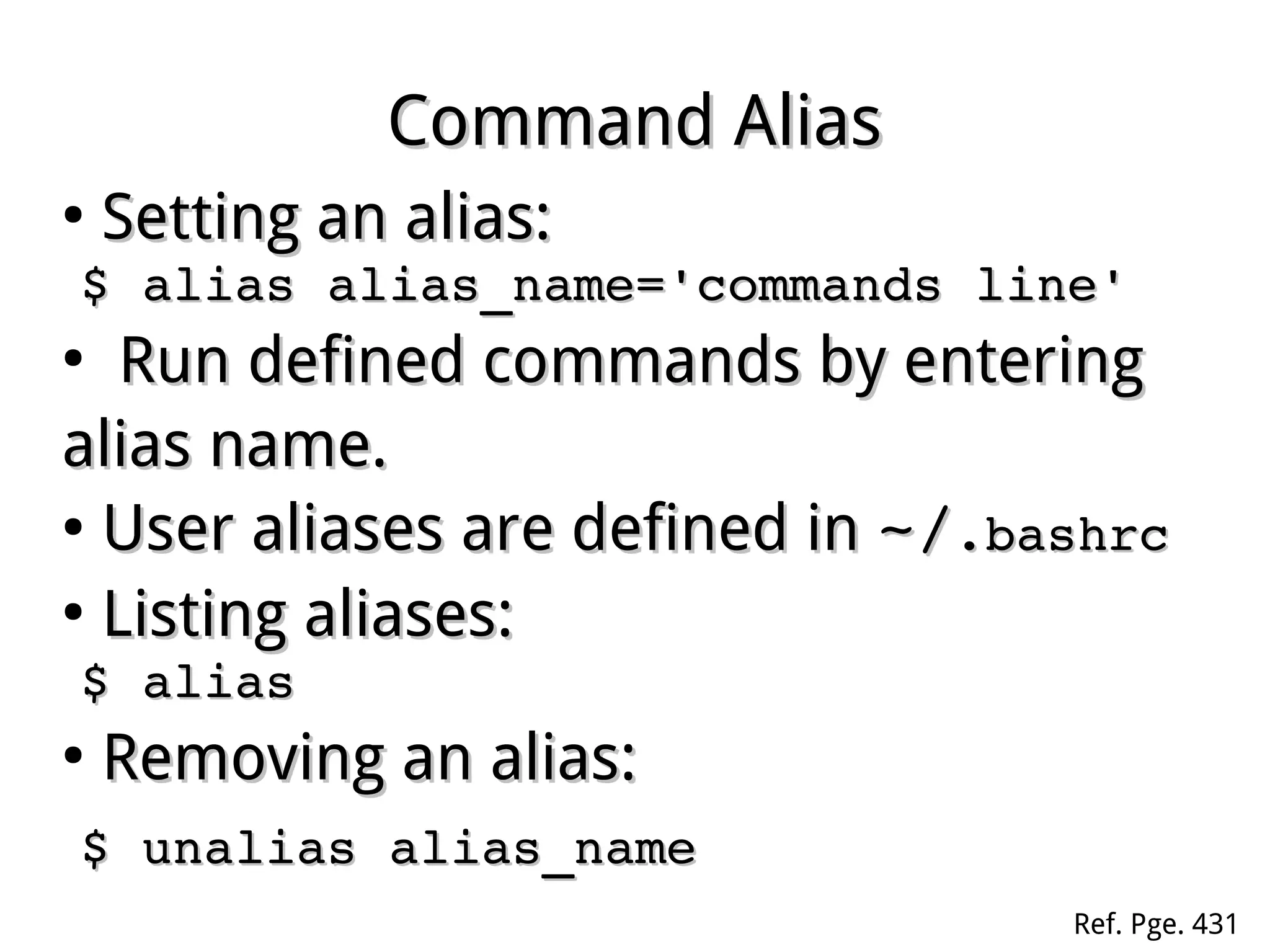 Command AliasCommand Alias
●
Setting an alias:Setting an alias:
$ alias alias_name='commands line'$ alias alias_name='commands line'
●
Run defined commands by eRun defined commands by enteringntering
alias name.alias name.
●
User aliases are defined inUser aliases are defined in ~/~/.bashrc.bashrc
●
Listing aliases:Listing aliases:
$ alias$ alias
●
Removing an alias:Removing an alias:
$ unalias alias_name$ unalias alias_name
Ref. Pge. 431
 
