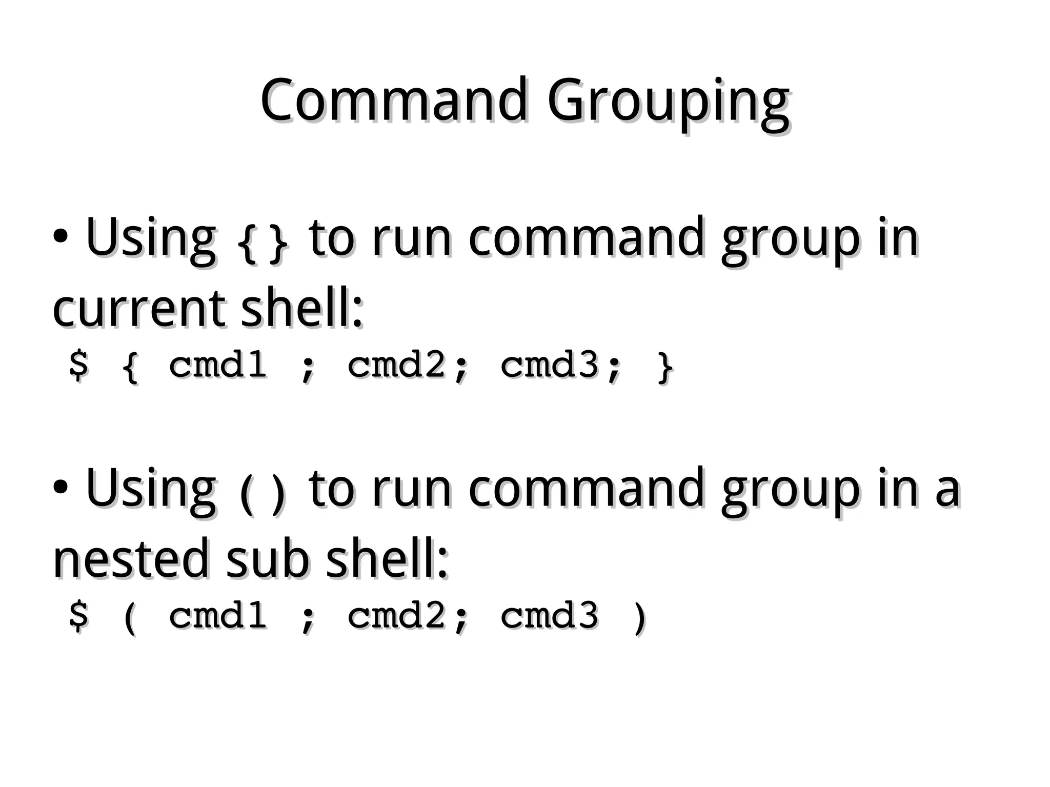 Command GroupingCommand Grouping
●
UsingUsing {}{} to run command group into run command group in
current shell:current shell:
$ { cmd1 ; cmd2; cmd3; }$ { cmd1 ; cmd2; cmd3; }
●
UsingUsing ()() to run command group in ato run command group in a
nested sub shell:nested sub shell:
$ ( cmd1 ; cmd2; cmd3 )$ ( cmd1 ; cmd2; cmd3 )
 