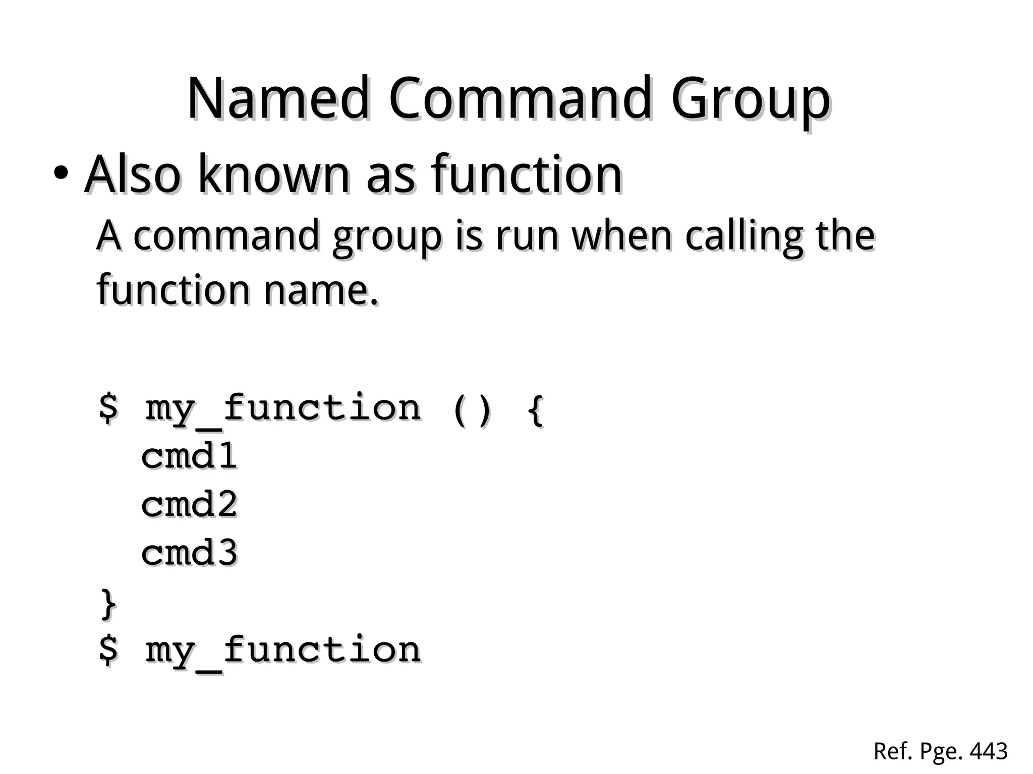 Named Command GroupNamed Command Group
●
Also known as functionAlso known as function
A command group is run when calling theA command group is run when calling the
function name.function name.
$ my_function () {$ my_function () {
cmd1cmd1
cmd2cmd2
cmd3cmd3
}}
$ my_function$ my_function
Ref. Pge. 443
 