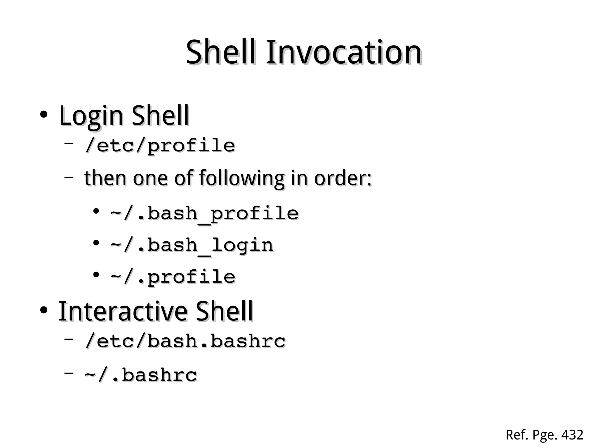 Shell InvocationShell Invocation
●
Login ShellLogin Shell
– /etc/profile/etc/profile
– then one of following in order:then one of following in order:
●
~/.bash_profile~/.bash_profile
●
~/.bash_login~/.bash_login
●
~/.profile~/.profile
●
Interactive ShellInteractive Shell
– /etc/bash.bashrc/etc/bash.bashrc
– ~/.bashrc~/.bashrc
Ref. Pge. 432
 