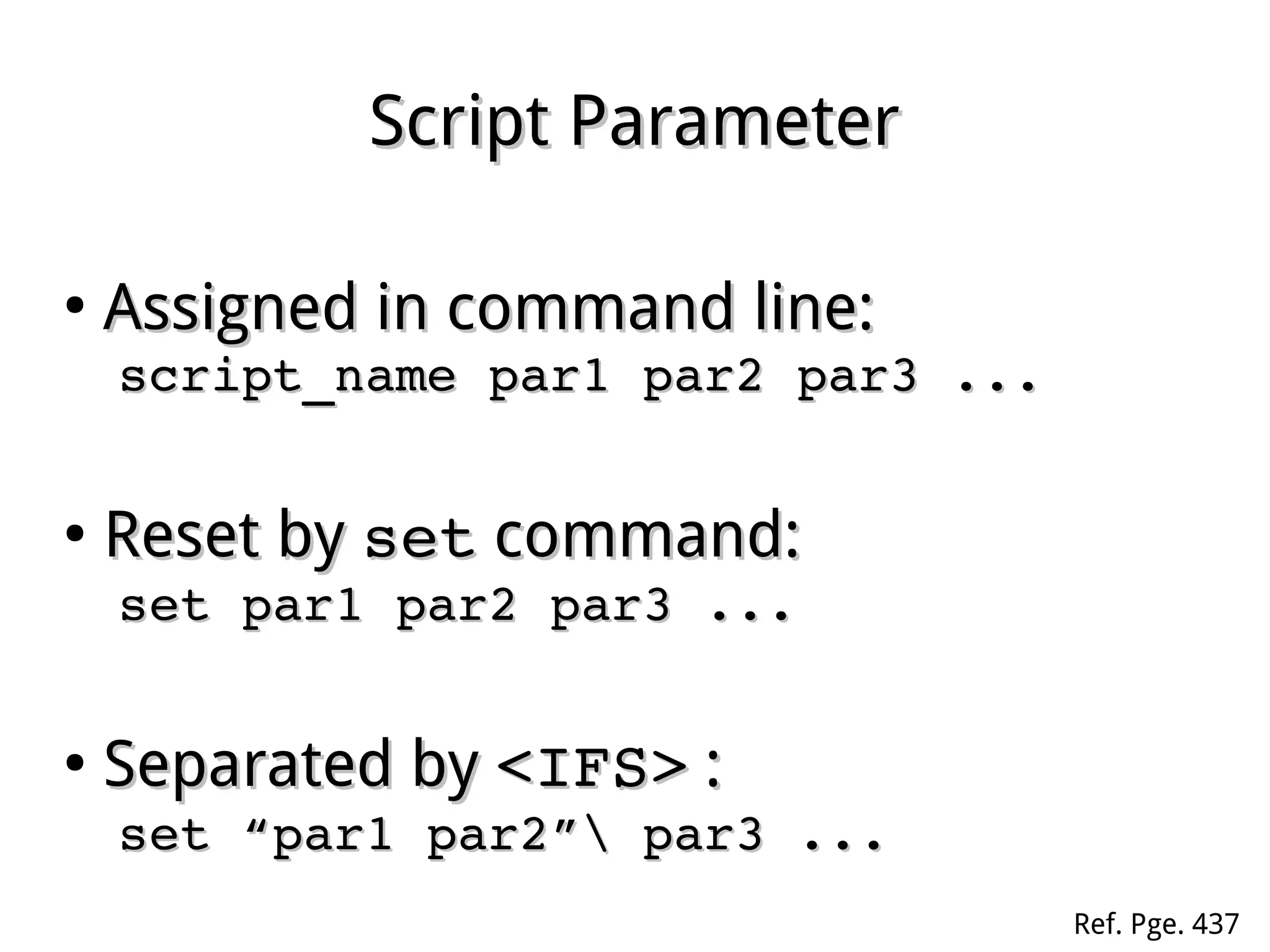 Script ParameterScript Parameter
●
Assigned in command line:Assigned in command line:
script_name par1 par2 par3 ...script_name par1 par2 par3 ...
●
Reset byReset by setset command:command:
set par1 par2 par3 ...set par1 par2 par3 ...
●
Separated bySeparated by <IFS><IFS> ::
set “par1 par2” par3 ...set “par1 par2” par3 ...
Ref. Pge. 437
 
