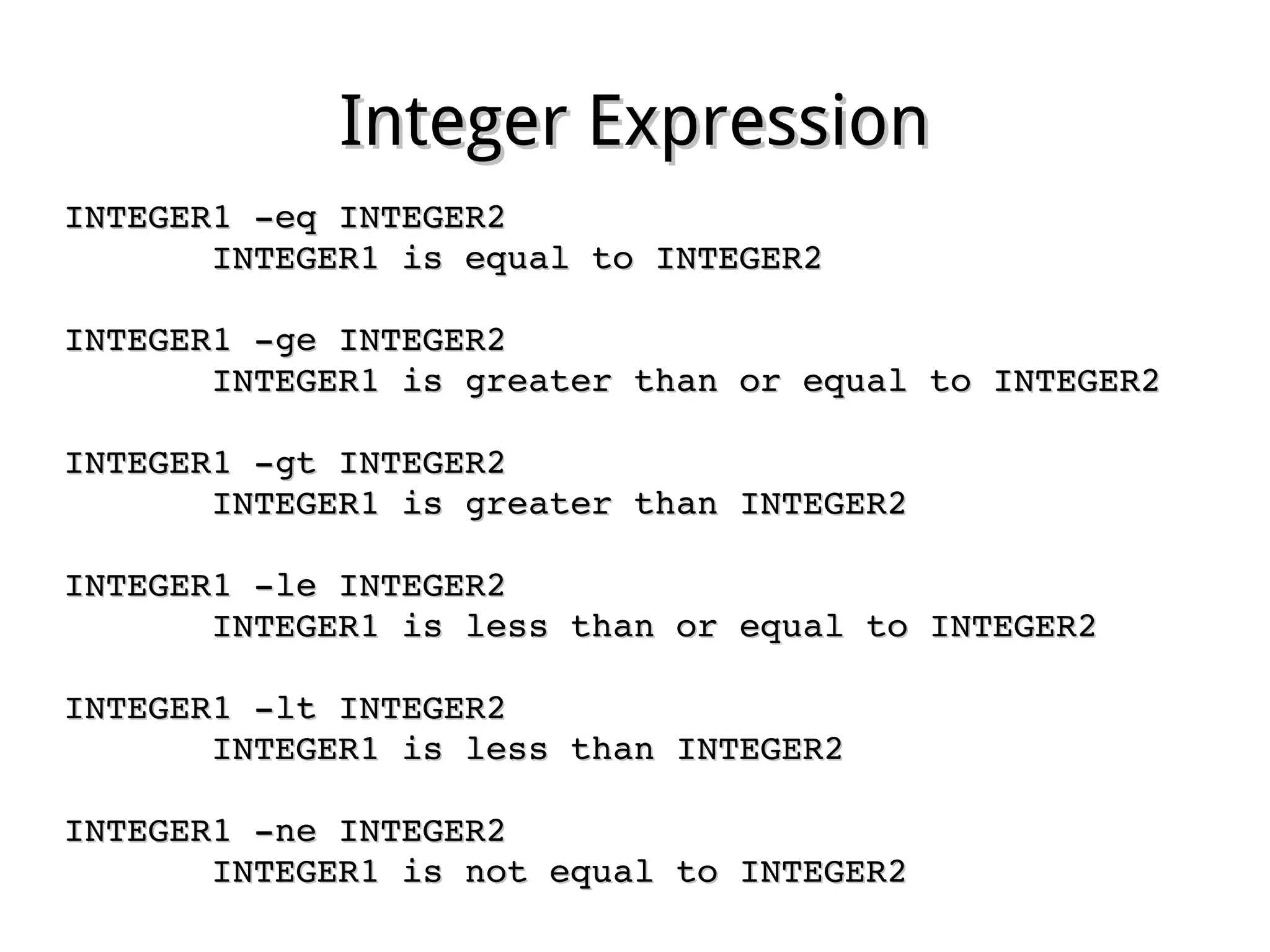 Integer ExpressionInteger Expression
INTEGER1 ­eq INTEGER2INTEGER1 ­eq INTEGER2
              INTEGER1 is equal to INTEGER2INTEGER1 is equal to INTEGER2
INTEGER1 ­ge INTEGER2INTEGER1 ­ge INTEGER2
              INTEGER1 is greater than or equal to INTEGER2INTEGER1 is greater than or equal to INTEGER2
INTEGER1 ­gt INTEGER2INTEGER1 ­gt INTEGER2
              INTEGER1 is greater than INTEGER2INTEGER1 is greater than INTEGER2
INTEGER1 ­le INTEGER2INTEGER1 ­le INTEGER2
              INTEGER1 is less than or equal to INTEGER2INTEGER1 is less than or equal to INTEGER2
INTEGER1 ­lt INTEGER2INTEGER1 ­lt INTEGER2
              INTEGER1 is less than INTEGER2INTEGER1 is less than INTEGER2
INTEGER1 ­ne INTEGER2INTEGER1 ­ne INTEGER2
              INTEGER1 is not equal to INTEGER2INTEGER1 is not equal to INTEGER2
 