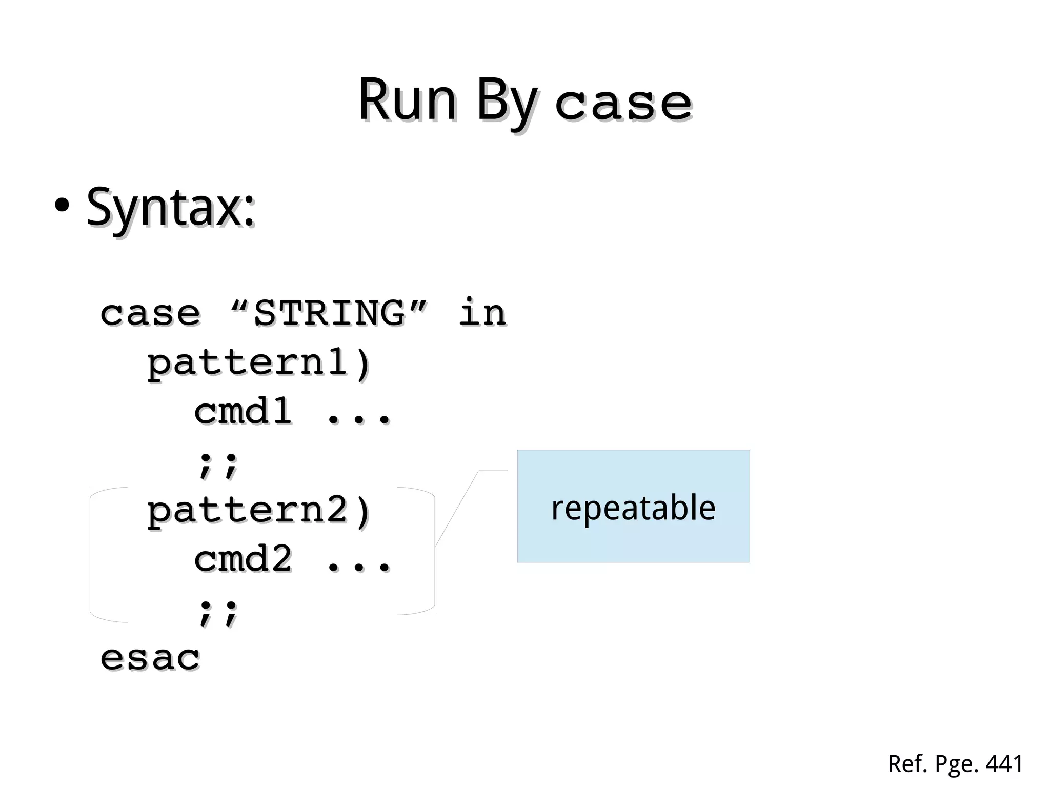 Run ByRun By casecase
●
Syntax:Syntax:
case “STRING” incase “STRING” in
pattern1)pattern1)
cmd1 ...cmd1 ...
;;;;
pattern2)pattern2)
cmd2 ...cmd2 ...
;;;;
esacesac
repeatable
Ref. Pge. 441
 