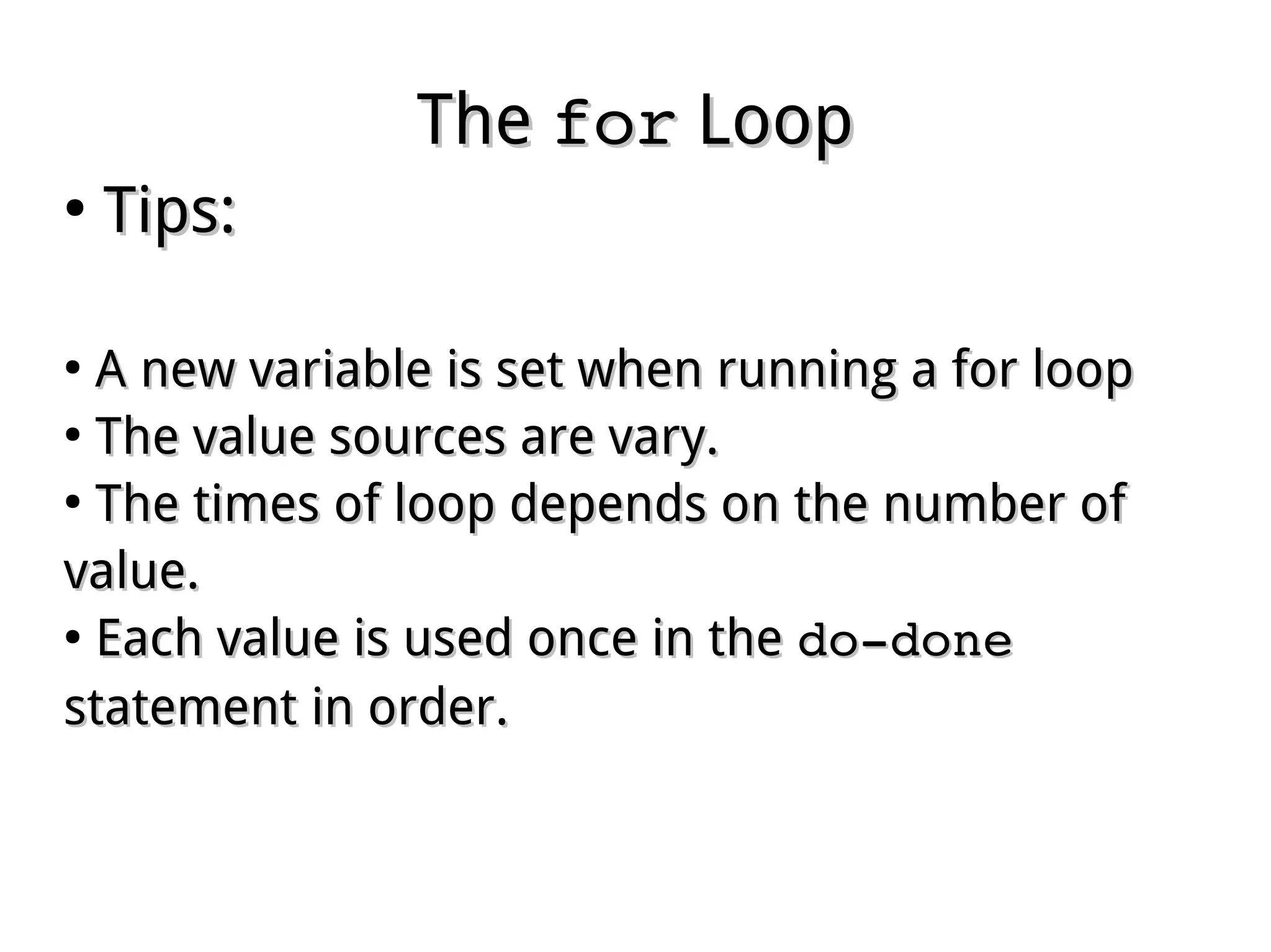 TheThe forfor LoopLoop
●
Tips:Tips:
●
A new variable is set when running a for loopA new variable is set when running a for loop
●
The value sources are vary.The value sources are vary.
●
The times of loop depends on the number ofThe times of loop depends on the number of
value.value.
●
Each value is used once in theEach value is used once in the do­donedo­done
statement in order.statement in order.
 