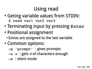Using readUsing read
●
Geting variable values from STDIN:Geting variable values from STDIN:
$ read var1 var2 var3$ read var1 var2 var3
●
Terminating input by pressingTerminating input by pressing EnterEnter
●
Positional assignmentPositional assignment
●
Extras are assigned to the last variableExtras are assigned to the last variable
●
Common options:Common options:
­p 'prompt' ­p 'prompt' : gives prompts: gives prompts
­n ­n nn  : gets: gets nn of characters enoughof characters enough
­s ­s : silent mode: silent mode
Ref. Pge. 440
 