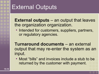 External Outputs

         External outputs – an output that leaves
         the organization organization.
         • Intended for customers, suppliers, partners,
           or regulatory agencies.

         Turnaround documents – an external
         output that may re-enter the system as an
         input.
         • Most “bills” and invoices include a stub to be
           returned by the customer with payment.
15-10
 