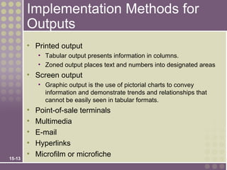 Implementation Methods for
        Outputs
        • Printed output
            • Tabular output presents information in columns.
            • Zoned output places text and numbers into designated areas
        • Screen output
            • Graphic output is the use of pictorial charts to convey
              information and demonstrate trends and relationships that
              cannot be easily seen in tabular formats.
        •   Point-of-sale terminals
        •   Multimedia
        •   E-mail
        •   Hyperlinks
        •   Microfilm or microfiche
15-13
 