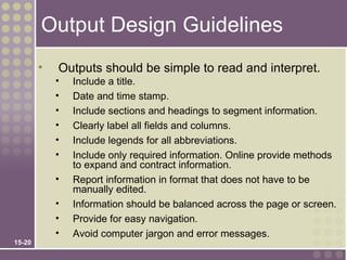 Output Design Guidelines
        •   Outputs should be simple to read and interpret.
            •   Include a title.
            •   Date and time stamp.
            •   Include sections and headings to segment information.
            •   Clearly label all fields and columns.
            •   Include legends for all abbreviations.
            •   Include only required information. Online provide methods
                to expand and contract information.
            •   Report information in format that does not have to be
                manually edited.
            •   Information should be balanced across the page or screen.
            •   Provide for easy navigation.
            •   Avoid computer jargon and error messages.
15-20
 