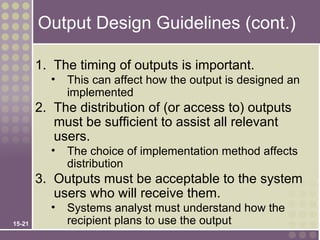 Output Design Guidelines (cont.)

        1. The timing of outputs is important.
          •   This can affect how the output is designed an
              implemented
        2. The distribution of (or access to) outputs
           must be sufficient to assist all relevant
           users.
          •   The choice of implementation method affects
              distribution
        3. Outputs must be acceptable to the system
           users who will receive them.
          •   Systems analyst must understand how the
15-21         recipient plans to use the output
 
