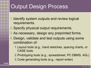Output Design Process

        1. Identify system outputs and review logical
           requirements.
        2. Specify physical output requirements.
        3. As necessary, design any preprinted forms.
        4. Design, validate and test outputs using some
           combination of:
          1. Layout tools (e.g., hand sketches, spacing charts, or
             CASE tools.
          2. Prototyping tools (e.g., spreadsheet, PC DBMS, 4GL)
          3. Code generating tools (e.g., report writer)
15-22
 
