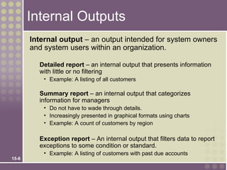 Internal Outputs
       Internal output – an output intended for system owners
       and system users within an organization.

         Detailed report – an internal output that presents information
         with little or no filtering
           • Example: A listing of all customers

         Summary report – an internal output that categorizes
         information for managers
           • Do not have to wade through details.
           • Increasingly presented in graphical formats using charts
           • Example: A count of customers by region

         Exception report – An internal output that filters data to report
         exceptions to some condition or standard.
           • Example: A listing of customers with past due accounts
15-6
 