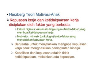 • Herzberg Teori Motivasi-Anak
Kepuasan kerja dan ketidakpuasan kerja
diciptakan oleh faktor yang berbeda.
 Faktor higienis: ekstrinsik (lingkungan) faktor-faktor yang
membuat ketidakpuasan kerja.
 Motivator: intrinsik (psikologis) faktor-faktor yang
menciptakan kepuasan kerja.
 Berusaha untuk menjelaskan mengapa kepuasan
kerja tidak menghasilkan peningkatan kinerja.
 Kebalikan dari kepuasan adalah tidak
ketidakpuasan, melainkan ada kepuasan.
 