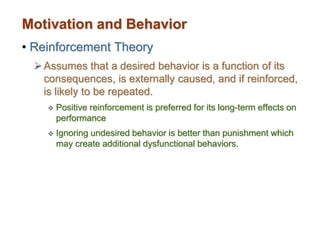 Motivation and Behavior
• Reinforcement Theory
Assumes that a desired behavior is a function of its
consequences, is externally caused, and if reinforced,
is likely to be repeated.
 Positive reinforcement is preferred for its long-term effects on
performance
 Ignoring undesired behavior is better than punishment which
may create additional dysfunctional behaviors.
 
