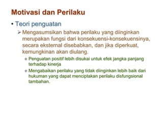 Motivasi dan Perilaku
• Teori penguatan
Mengasumsikan bahwa perilaku yang diinginkan
merupakan fungsi dari konsekuensi-konsekuensinya,
secara eksternal disebabkan, dan jika diperkuat,
kemungkinan akan diulang.
 Penguatan positif lebih disukai untuk efek jangka panjang
terhadap kinerja
 Mengabaikan perilaku yang tidak diinginkan lebih baik dari
hukuman yang dapat menciptakan perilaku disfungsional
tambahan.
 