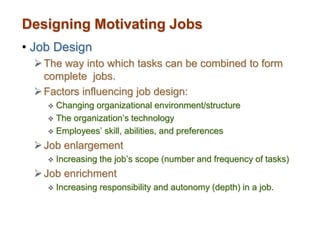 Designing Motivating Jobs
• Job Design
The way into which tasks can be combined to form
complete jobs.
Factors influencing job design:
 Changing organizational environment/structure
 The organization’s technology
 Employees’ skill, abilities, and preferences
Job enlargement
 Increasing the job’s scope (number and frequency of tasks)
Job enrichment
 Increasing responsibility and autonomy (depth) in a job.
 